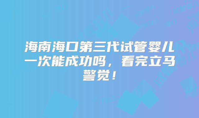 海南海口第三代试管婴儿一次能成功吗,看完立马警觉!
