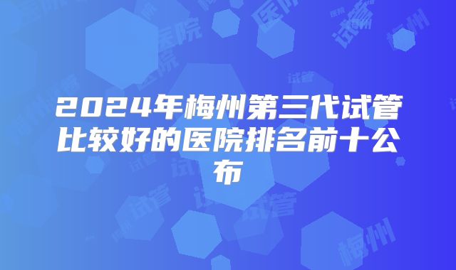 2024年梅州第三代试管比较好的医院排名前十公布