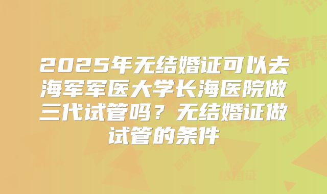 2025年无结婚证可以去海军军医大学长海医院做三代试管吗？无结婚证做试管的条件