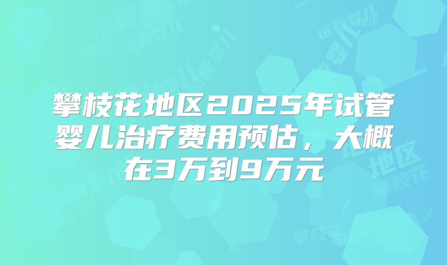攀枝花地区2025年试管婴儿治疗费用预估,大概在3万到9万元