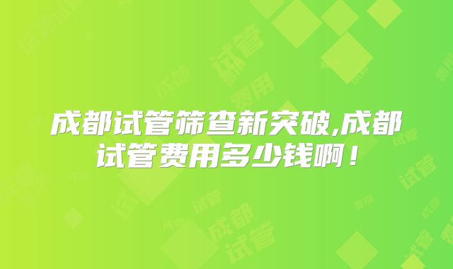成都试管筛查新突破,成都试管费用多少钱啊！