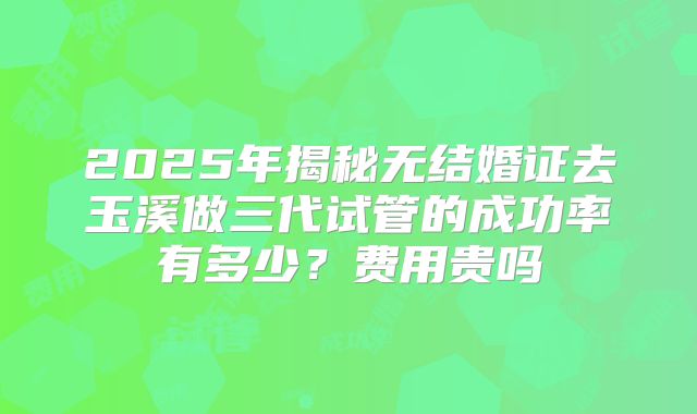 2025年揭秘无结婚证去玉溪做三代试管的成功率有多少？费用贵吗
