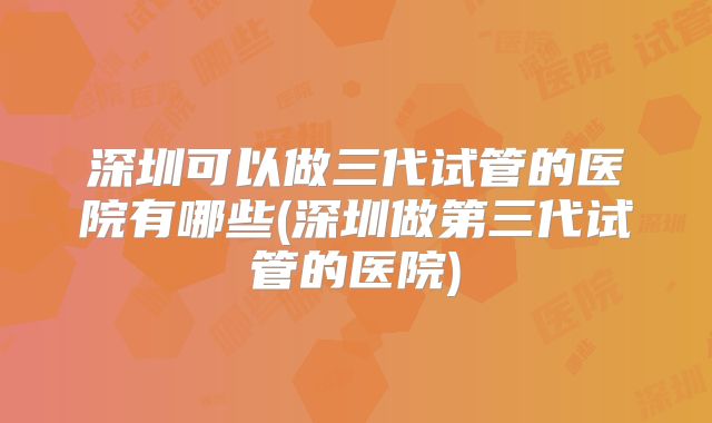 深圳可以做三代试管的医院有哪些(深圳做第三代试管的医院)