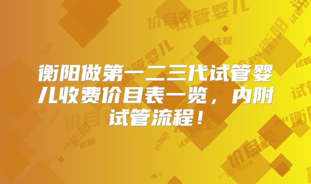 衡阳做第一二三代试管婴儿收费价目表一览，内附试管流程！
