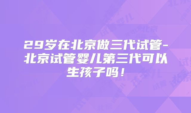 29岁在北京做三代试管-北京试管婴儿第三代可以生孩子吗!