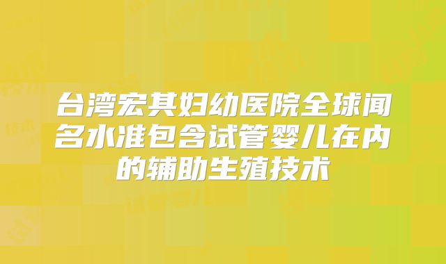 台湾宏其妇幼医院全球闻名水准包含试管婴儿在内的辅助生殖技术