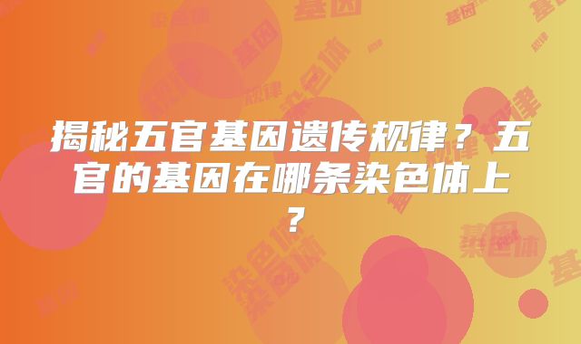 揭秘五官基因遗传规律?五官的基因在哪条染色体上?