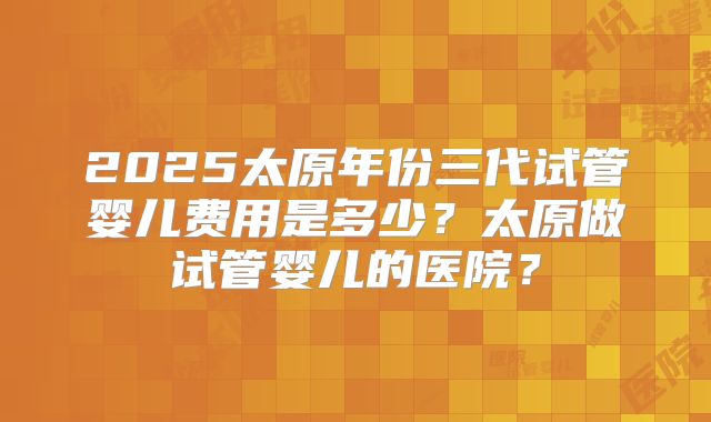 2025太原年份三代试管婴儿费用是多少？太原做试管婴儿的医院？