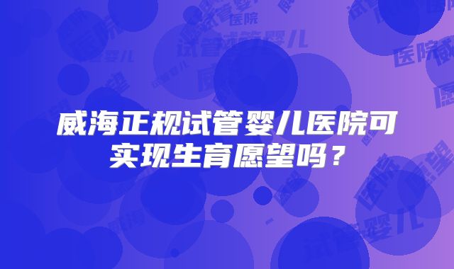 威海正规试管婴儿医院可实现生育愿望吗？