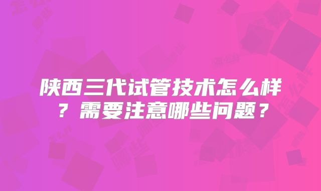 陕西三代试管技术怎么样?需要注意哪些问题?