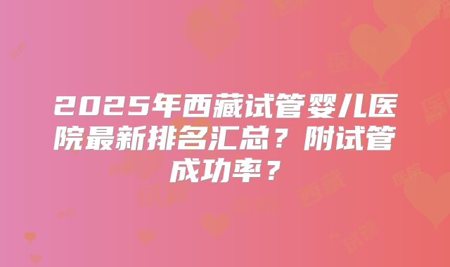 2025年西藏试管婴儿医院最新排名汇总?附试管成功率?