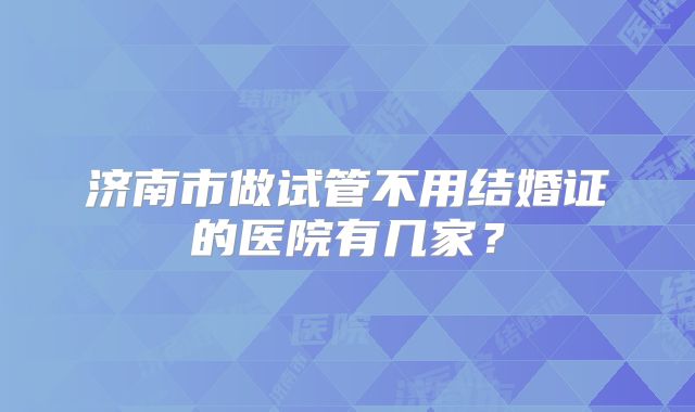 济南市做试管不用结婚证的医院有几家?