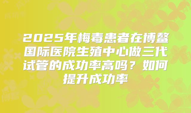 2025年梅毒患者在博鳌国际医院生殖中心做三代试管的成功率高吗?如何提升成功率
