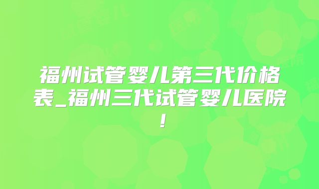 福州试管婴儿第三代价格表_福州三代试管婴儿医院!