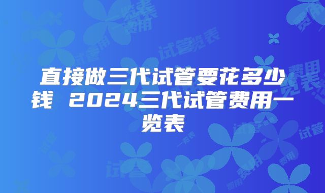 直接做三代试管要花多少钱 2024三代试管费用一览表