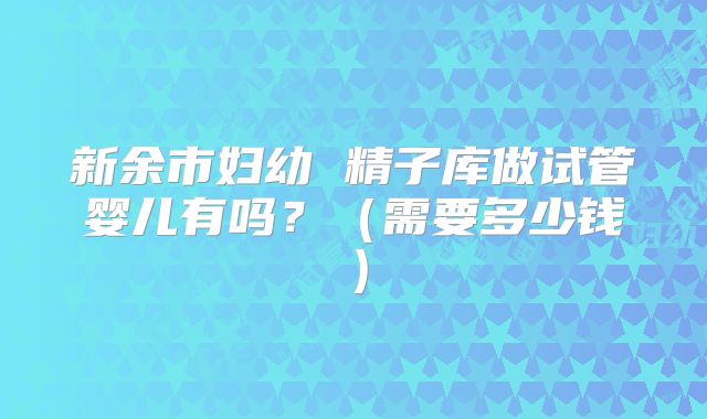 新余市妇幼 精子库做试管婴儿有吗？（需要多少钱）