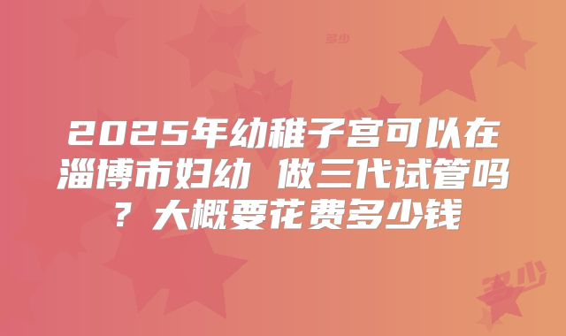 2025年幼稚子宫可以在淄博市妇幼 做三代试管吗？大概要花费多少钱