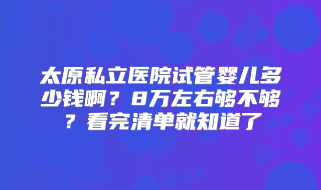 太原私立医院试管婴儿多少钱啊？8万左右够不够？看完清单就知道了