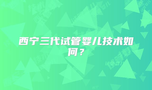西宁三代试管婴儿技术如何?