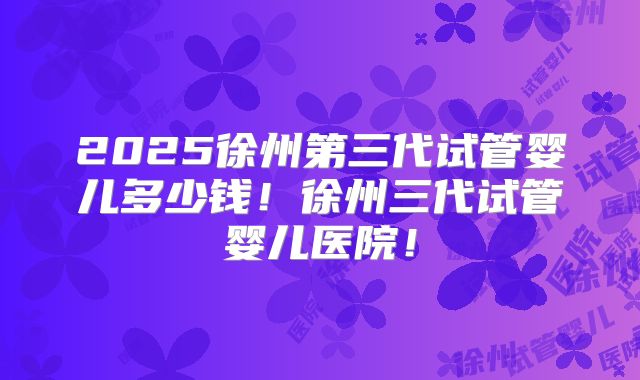 2025徐州第三代试管婴儿多少钱!徐州三代试管婴儿医院!