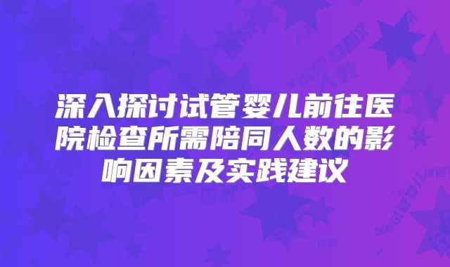 深入探讨试管婴儿前往医院检查所需陪同人数的影响因素及实践建议