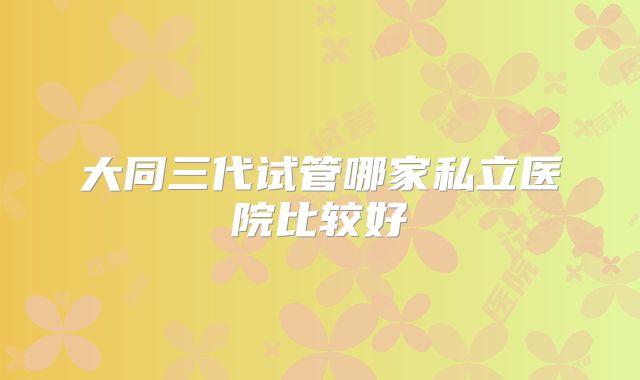 大同三代试管哪家私立医院比较好