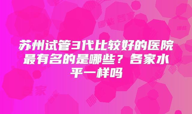 苏州试管3代比较好的医院最有名的是哪些？各家水平一样吗