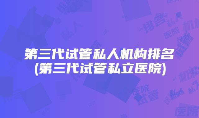 第三代试管私人机构排名(第三代试管私立医院)