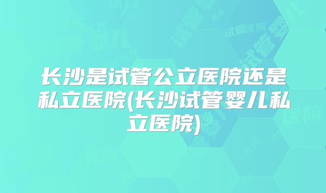 长沙是试管公立医院还是私立医院(长沙试管婴儿私立医院)