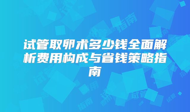 试管取卵术多少钱全面解析费用构成与省钱策略指南