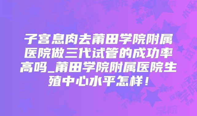 子宫息肉去莆田学院附属医院做三代试管的成功率高吗_莆田学院附属医院生殖中心水平怎样!