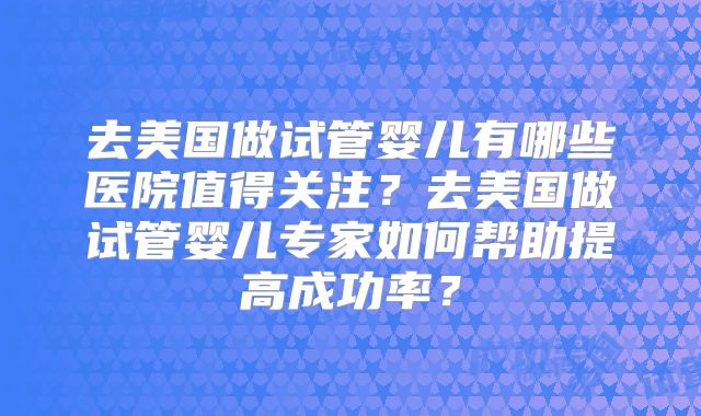去美国做试管婴儿有哪些医院值得关注？去美国做试管婴儿专家如何帮助提高成功率？