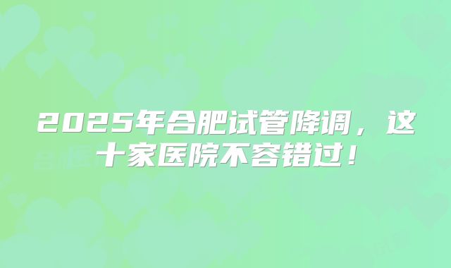 2025年合肥试管降调，这十家医院不容错过！
