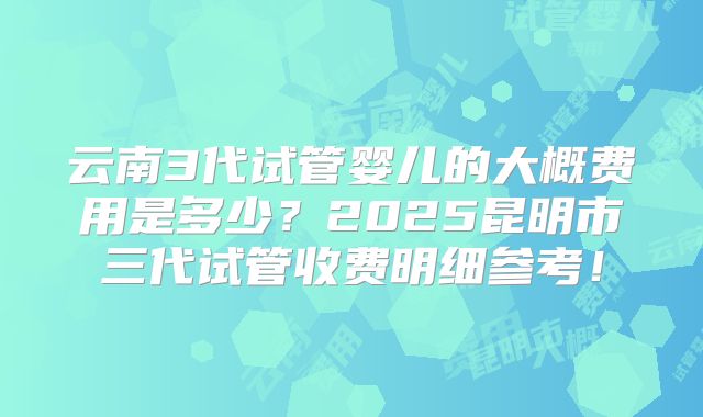 云南3代试管婴儿的大概费用是多少？2025昆明市三代试管收费明细参考！
