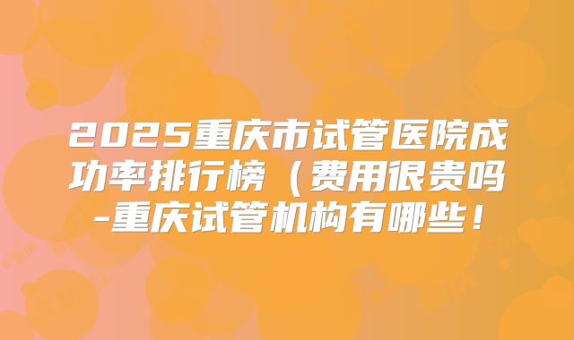 2025重庆市试管医院成功率排行榜（费用很贵吗-重庆试管机构有哪些！