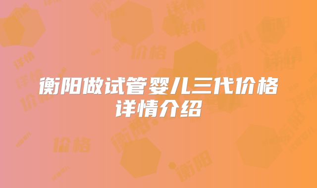 衡阳做试管婴儿三代价格详情介绍