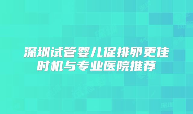 深圳试管婴儿促排卵更佳时机与专业医院推荐