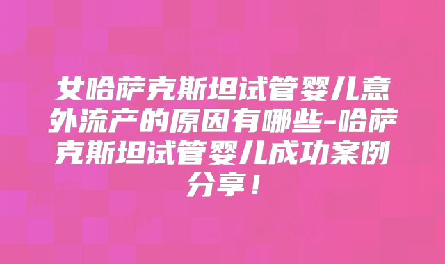 女哈萨克斯坦试管婴儿意外流产的原因有哪些-哈萨克斯坦试管婴儿成功案例分享!
