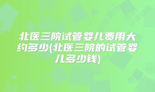 北医三院试管婴儿费用大约多少(北医三院的试管婴儿多少钱)