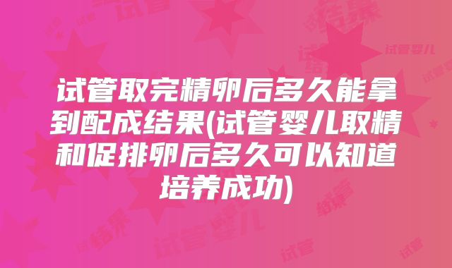 试管取完精卵后多久能拿到配成结果(试管婴儿取精和促排卵后多久可以知道培养成功)