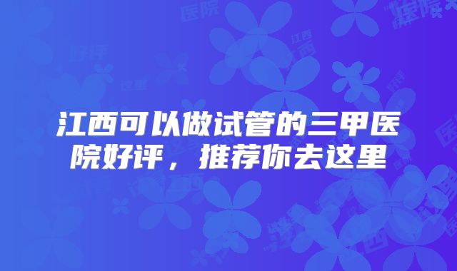 江西可以做试管的三甲医院好评,推荐你去这里
