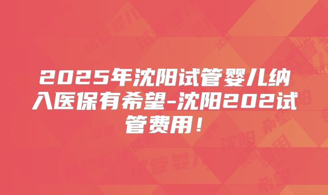2025年沈阳试管婴儿纳入医保有希望-沈阳202试管费用！
