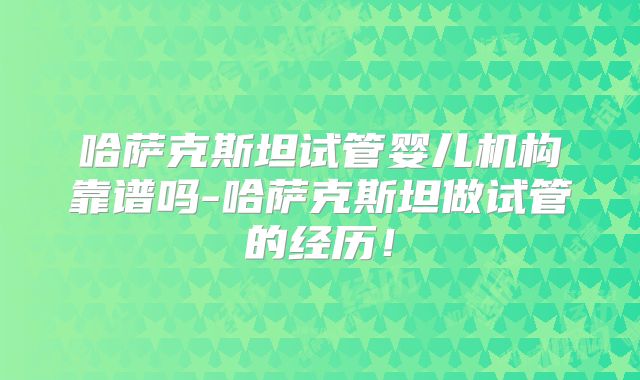 哈萨克斯坦试管婴儿机构靠谱吗-哈萨克斯坦做试管的经历!