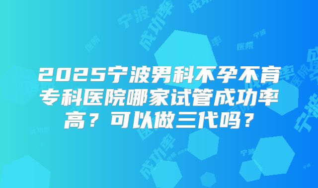 2025宁波男科不孕不育专科医院哪家试管成功率高?可以做三代吗?
