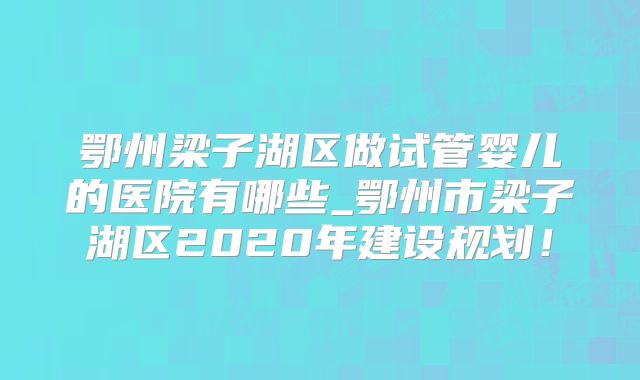 鄂州梁子湖区做试管婴儿的医院有哪些_鄂州市梁子湖区2020年建设规划！