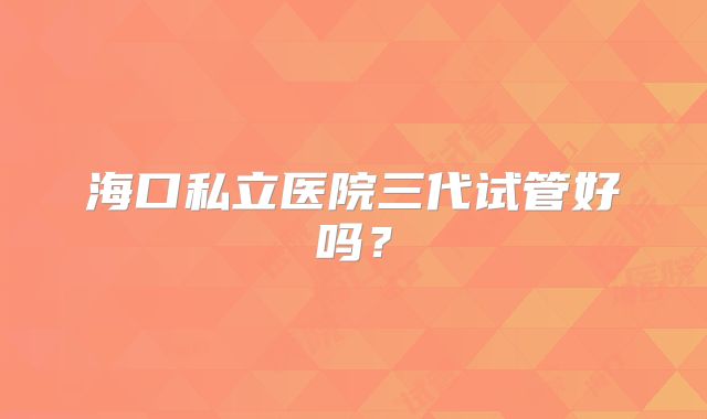 海口私立医院三代试管好吗？