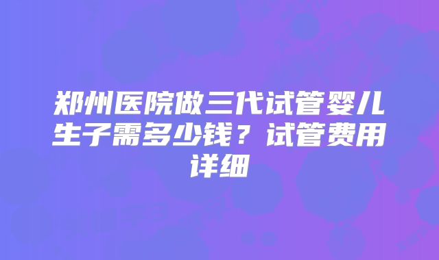 郑州医院做三代试管婴儿生子需多少钱?试管费用详细