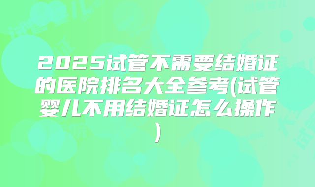 2025试管不需要结婚证的医院排名大全参考(试管婴儿不用结婚证怎么操作)