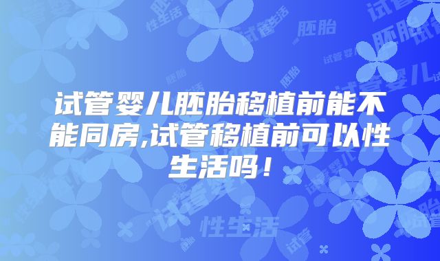 试管婴儿胚胎移植前能不能同房,试管移植前可以性生活吗！