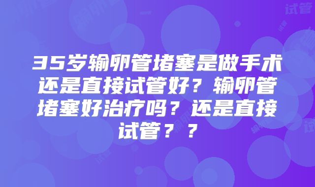 35岁输卵管堵塞是做手术还是直接试管好？输卵管堵塞好治疗吗？还是直接试管？？
